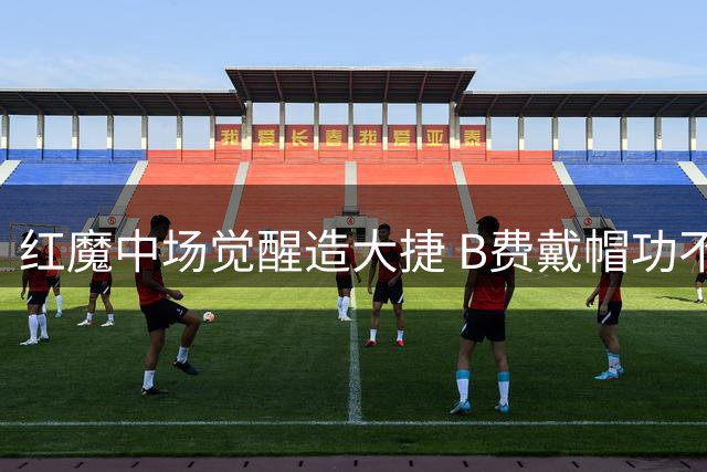 红魔中场觉醒造大捷 B费戴帽功不可没