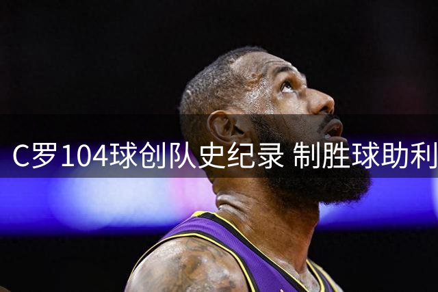 C罗104球创队史纪录 制胜球助利雅得胜利豪取四连胜